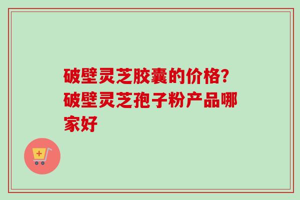 破壁灵芝胶囊的价格？破壁灵芝孢子粉产品哪家好