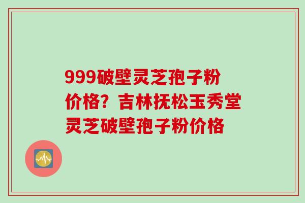 999破壁灵芝孢子粉价格？吉林抚松玉秀堂灵芝破壁孢子粉价格