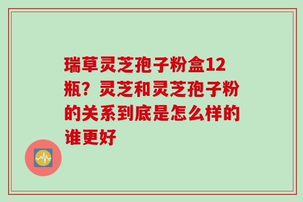 瑞草灵芝孢子粉盒12瓶？灵芝和灵芝孢子粉的关系到底是怎么样的谁更好