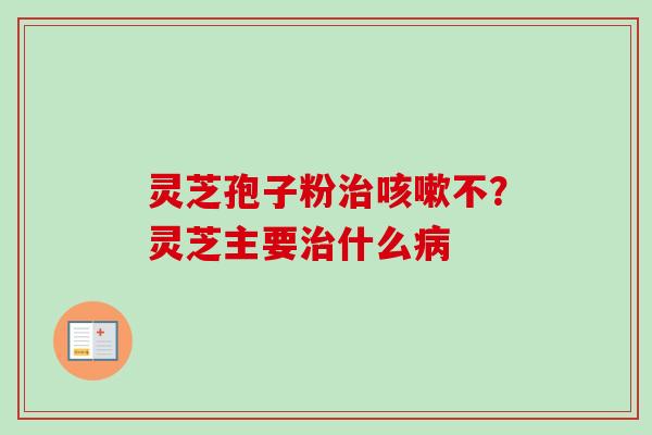 灵芝孢子粉治咳嗽不？灵芝主要治什么病