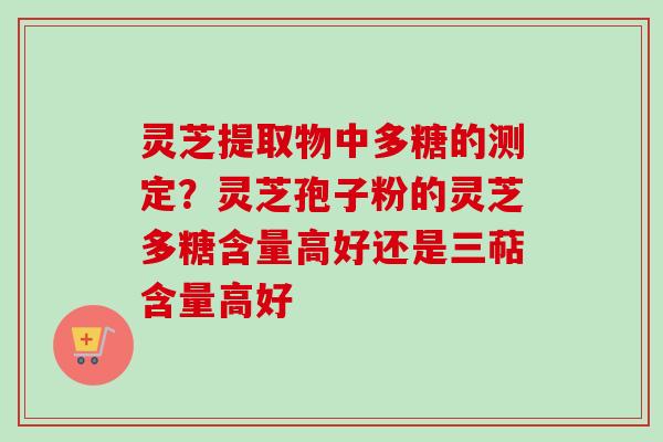 灵芝提取物中多糖的测定？灵芝孢子粉的灵芝多糖含量高好还是三萜含量高好