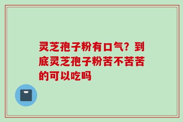 灵芝孢子粉有口气？到底灵芝孢子粉苦不苦苦的可以吃吗