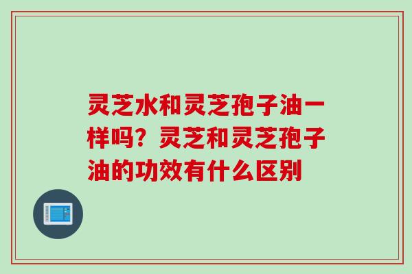灵芝水和灵芝孢子油一样吗？灵芝和灵芝孢子油的功效有什么区别