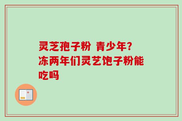 灵芝孢子粉 青少年？冻两年们灵艺饱子粉能吃吗