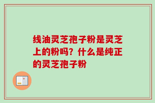线油灵芝孢子粉是灵芝上的粉吗?什么是纯正的灵芝孢子粉 线油灵芝孢子粉是灵芝上的粉吗?什么是纯正的灵芝孢子粉