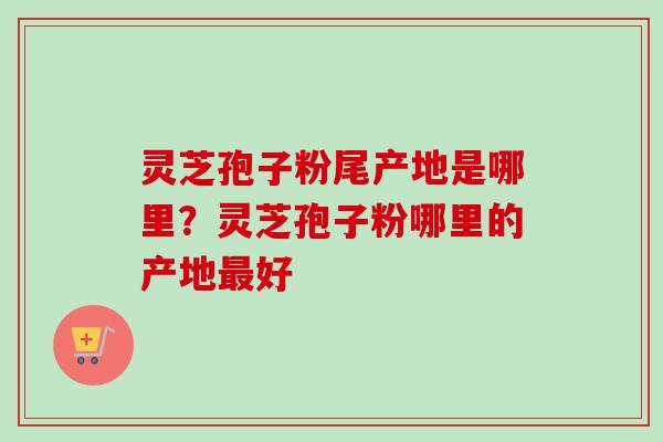灵芝孢子粉尾产地是哪里？灵芝孢子粉哪里的产地最好