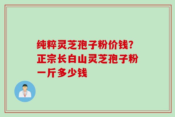 纯粹灵芝孢子粉价钱？正宗长白山灵芝孢子粉一斤多少钱