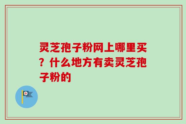 灵芝孢子粉网上哪里买？什么地方有卖灵芝孢子粉的