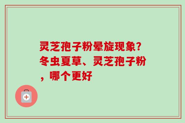 灵芝孢子粉晕旋现象？冬虫夏草、灵芝孢子粉，哪个更好