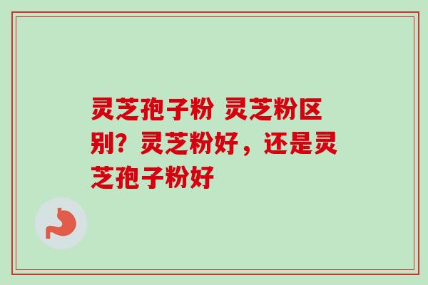 灵芝孢子粉 灵芝粉区别？灵芝粉好，还是灵芝孢子粉好