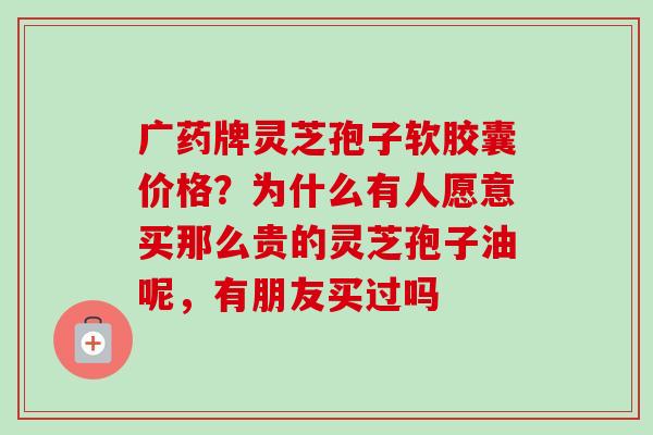 广药牌灵芝孢子软胶囊价格?为什么有人愿意买那么贵的灵芝孢子油呢,有朋友买过吗 广药牌灵芝孢子软胶囊价格?为什么有人愿意买那么贵的灵芝孢子油呢,有朋友买过吗