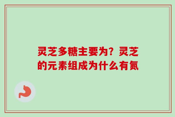 灵芝多糖主要为？灵芝的元素组成为什么有氮