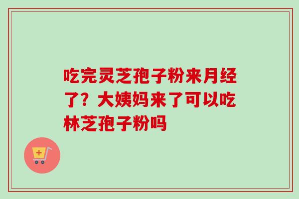 吃完灵芝孢子粉来月经了？大姨妈来了可以吃林芝孢子粉吗