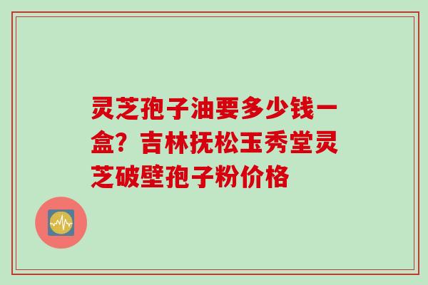 灵芝孢子油要多少钱一盒？吉林抚松玉秀堂灵芝破壁孢子粉价格