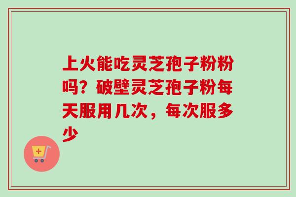 上火能吃灵芝孢子粉粉吗？破壁灵芝孢子粉每天服用几次，每次服多少