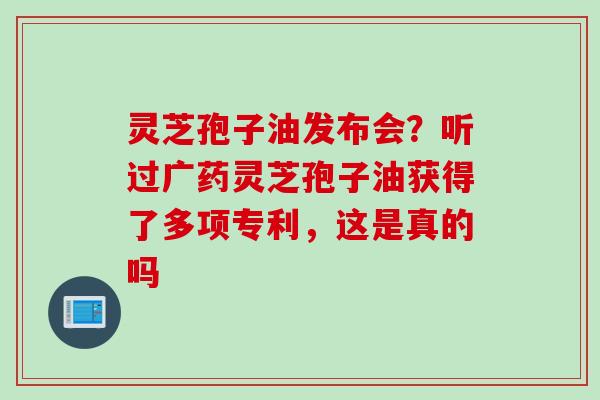 灵芝孢子油发布会？听过广药灵芝孢子油获得了多项专利，这是真的吗