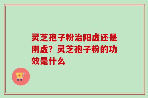 灵芝孢子粉治阳虚还是阴虚？灵芝孢子粉的功效是什么