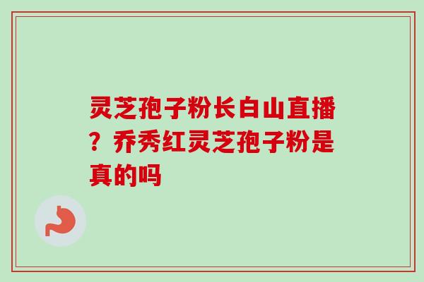 灵芝孢子粉长白山直播？乔秀红灵芝孢子粉是真的吗