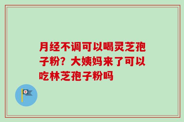 月经不调可以喝灵芝孢子粉？大姨妈来了可以吃林芝孢子粉吗