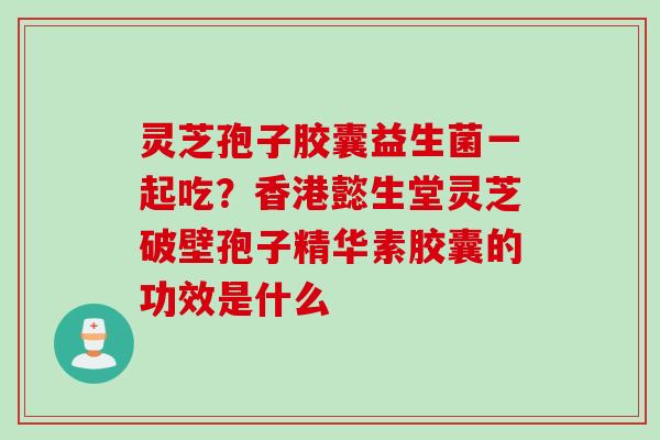 灵芝孢子胶囊益生菌一起吃？香港懿生堂灵芝破壁孢子精华素胶囊的功效是什么