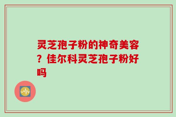 灵芝孢子粉的神奇美容？佳尔科灵芝孢子粉好吗