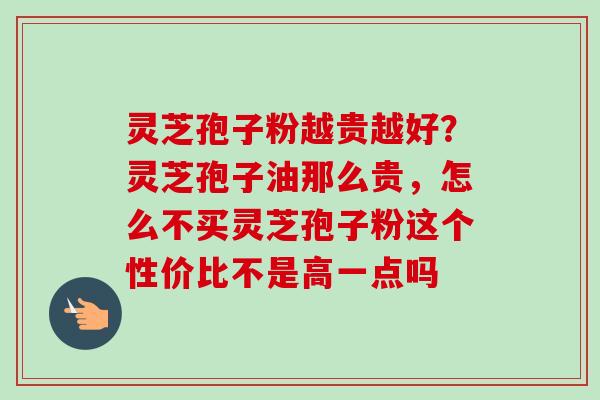 灵芝孢子粉越贵越好？灵芝孢子油那么贵，怎么不买灵芝孢子粉这个性价比不是高一点吗