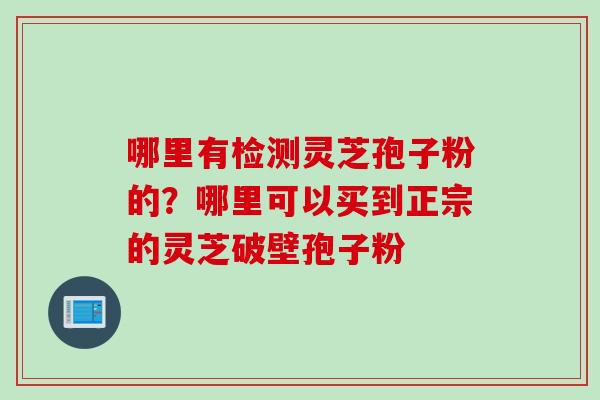 哪里有检测灵芝孢子粉的？哪里可以买到正宗的灵芝破壁孢子粉