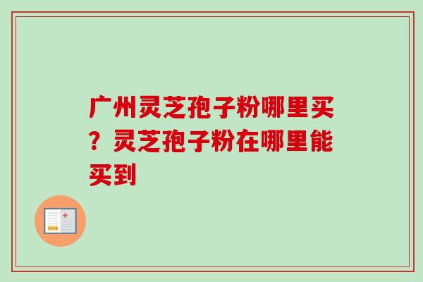 广州灵芝孢子粉哪里买？灵芝孢子粉在哪里能买到