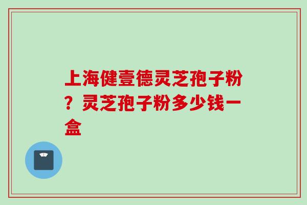 上海健壹德灵芝孢子粉？灵芝孢子粉多少钱一盒