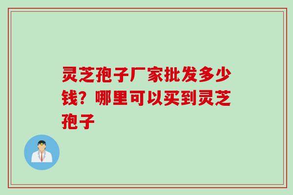 灵芝孢子厂家批发多少钱?哪里可以买到灵芝孢子 灵芝孢子厂家批发多少钱?哪里可以买到灵芝孢子