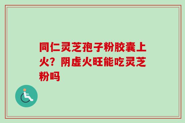 同仁灵芝孢子粉胶囊上火？阴虚火旺能吃灵芝粉吗