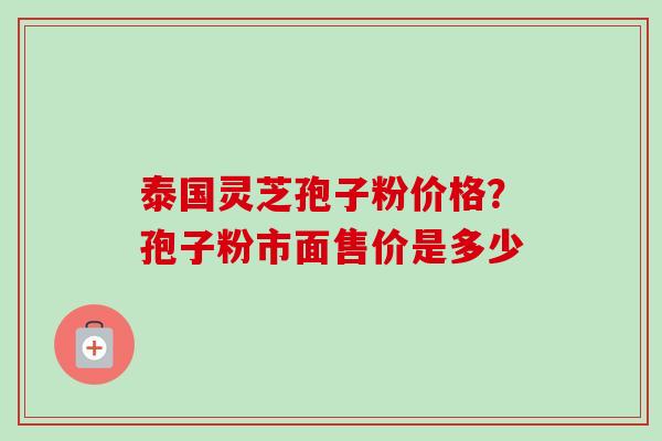 泰国灵芝孢子粉价格?孢子粉市面售价是多少 泰国灵芝孢子粉价格?孢子粉市面售价是多少