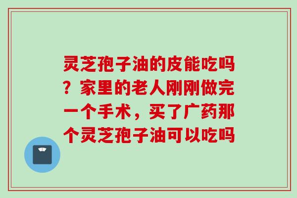 灵芝孢子油的皮能吃吗？家里的老人刚刚做完一个手术，买了广药那个灵芝孢子油可以吃吗
