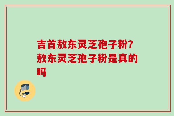 吉首敖东灵芝孢子粉？敖东灵芝孢子粉是真的吗