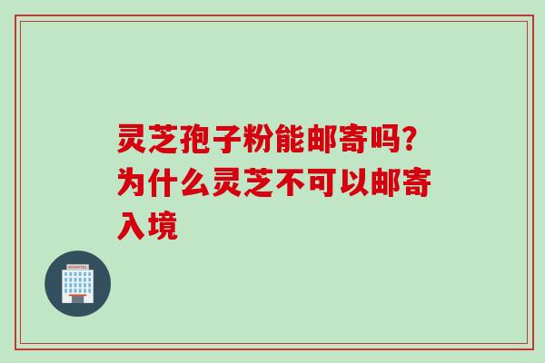 灵芝孢子粉能邮寄吗？为什么灵芝不可以邮寄入境