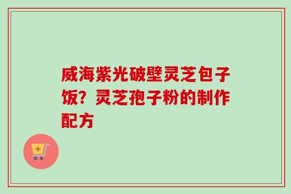 威海紫光破壁灵芝包子饭？灵芝孢子粉的制作配方