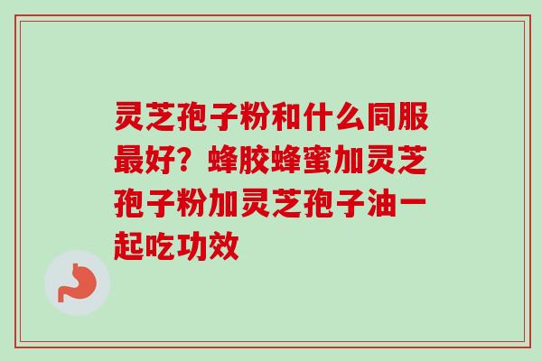 灵芝孢子粉和什么同服最好？蜂胶蜂蜜加灵芝孢子粉加灵芝孢子油一起吃功效