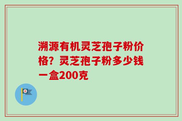 溯源有机灵芝孢子粉价格？灵芝孢子粉多少钱一盒200克