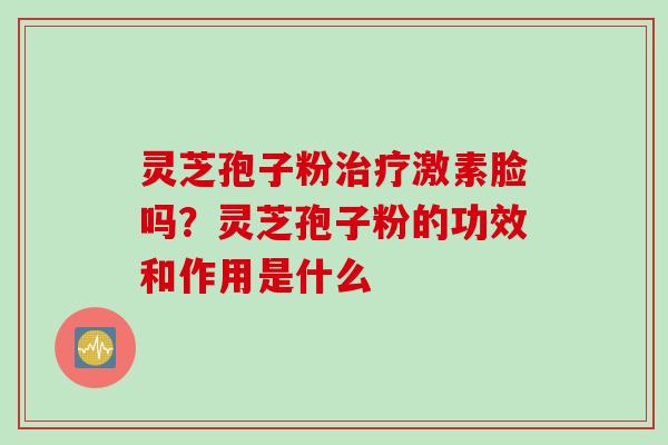 灵芝孢子粉治疗激素脸吗？灵芝孢子粉的功效和作用是什么