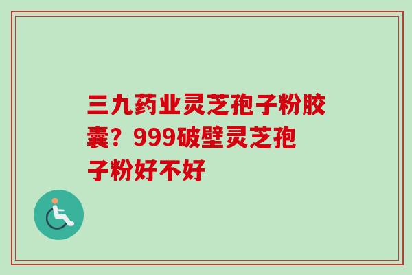 三九药业灵芝孢子粉胶囊？999破壁灵芝孢子粉好不好