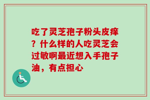 吃了灵芝孢子粉头皮痒？什么样的人吃灵芝会过敏啊最近想入手孢子油，有点担心