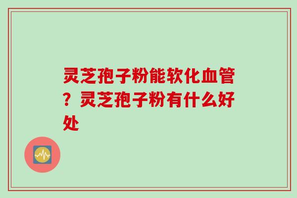 灵芝孢子粉能软化血管？灵芝孢子粉有什么好处