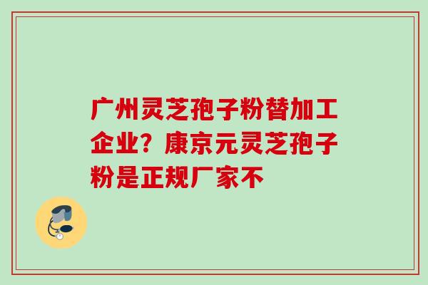 广州灵芝孢子粉替加工企业？康京元灵芝孢子粉是正规厂家不