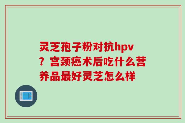 灵芝孢子粉对抗hpv?宫颈术后吃什么营养品好灵芝怎么样 灵芝孢子粉对抗hpv?宫颈术后吃什么营养品好灵芝怎么样