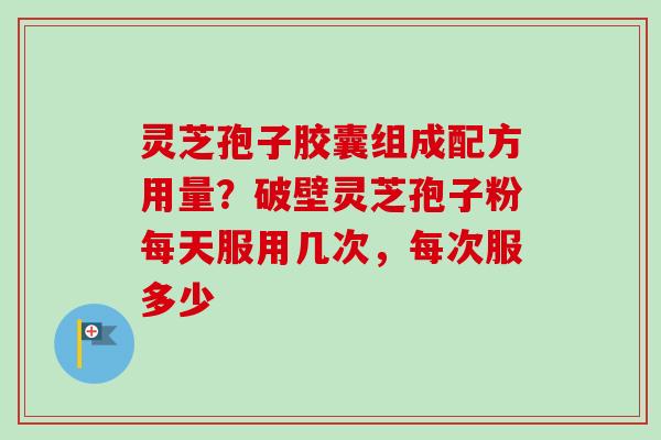 灵芝孢子胶囊组成配方用量？破壁灵芝孢子粉每天服用几次，每次服多少