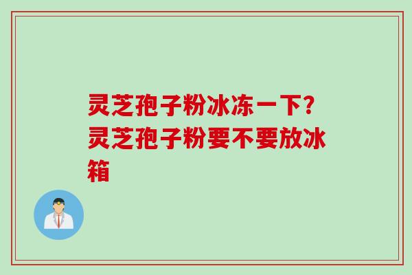 灵芝孢子粉冰冻一下？灵芝孢子粉要不要放冰箱