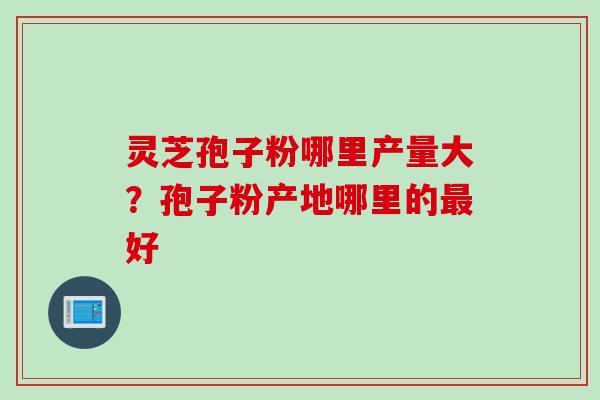 灵芝孢子粉哪里产量大？孢子粉产地哪里的最好