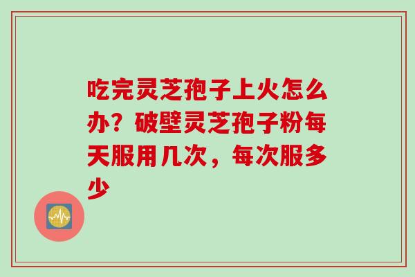 吃完灵芝孢子上火怎么办?破壁灵芝孢子粉每天服用几次,每次服多少 吃完灵芝孢子上火怎么办?破壁灵芝孢子粉每天服用几次,每次服多少