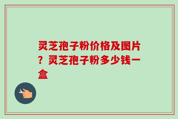 灵芝孢子粉价格及图片？灵芝孢子粉多少钱一盒