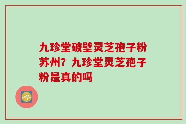 九珍堂破壁灵芝孢子粉苏州？九珍堂灵芝孢子粉是真的吗